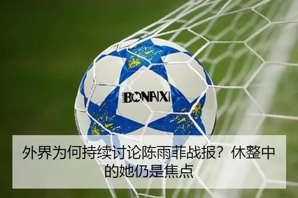 外界为何持续讨论陈雨菲战报？休整中的她仍是焦点