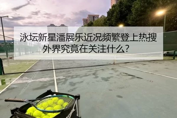 泳坛新星潘展乐近况频繁登上热搜 外界究竟在关注什么？